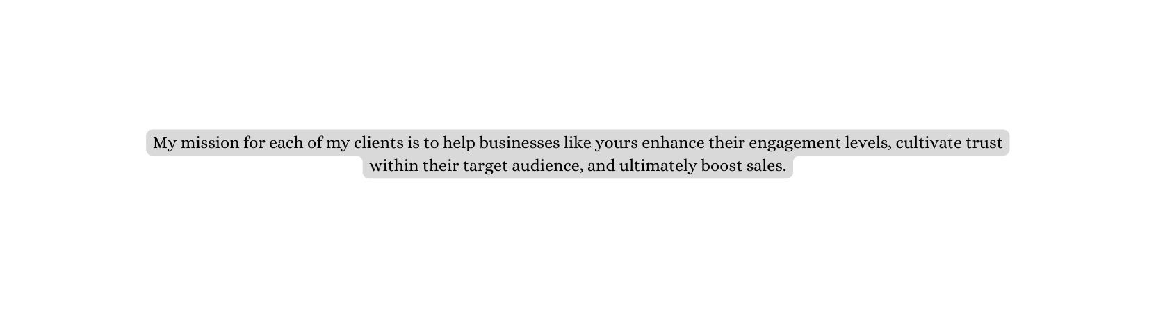 My mission for each of my clients is to help businesses like yours enhance their engagement levels cultivate trust within their target audience and ultimately boost sales
